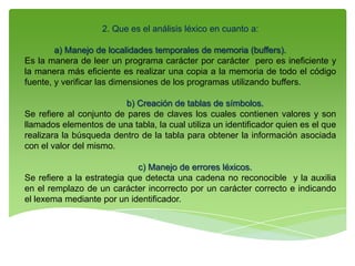 2. Que es el análisis léxico en cuanto a:
a) Manejo de localidades temporales de memoria (buffers).
Es la manera de leer un programa carácter por carácter pero es ineficiente y
la manera más eficiente es realizar una copia a la memoria de todo el código
fuente, y verificar las dimensiones de los programas utilizando buffers.
b) Creación de tablas de símbolos.
Se refiere al conjunto de pares de claves los cuales contienen valores y son
llamados elementos de una tabla, la cual utiliza un identificador quien es el que
realizara la búsqueda dentro de la tabla para obtener la información asociada
con el valor del mismo.
c) Manejo de errores léxicos.
Se refiere a la estrategia que detecta una cadena no reconocible y la auxilia
en el remplazo de un carácter incorrecto por un carácter correcto e indicando
el lexema mediante por un identificador.
 
