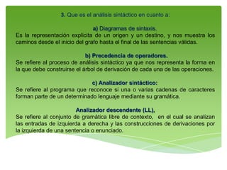 3. Que es el análisis sintáctico en cuanto a:
a) Diagramas de sintaxis.
Es la representación explicita de un origen y un destino, y nos muestra los
caminos desde el inicio del grafo hasta el final de las sentencias válidas.
b) Precedencia de operadores.
Se refiere al proceso de análisis sintáctico ya que nos representa la forma en
la que debe construirse el árbol de derivación de cada una de las operaciones.
c) Analizador sintáctico:
Se refiere al programa que reconoce si una o varias cadenas de caracteres
forman parte de un determinado lenguaje mediante su gramática.
Analizador descendente (LL),
Se refiere al conjunto de gramática libre de contexto, en el cual se analizan
las entradas de izquierda a derecha y las construcciones de derivaciones por
la izquierda de una sentencia o enunciado.
 