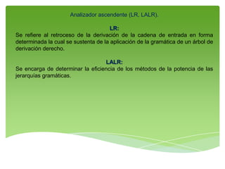 Analizador ascendente (LR, LALR).
LR:
Se refiere al retroceso de la derivación de la cadena de entrada en forma
determinada la cual se sustenta de la aplicación de la gramática de un árbol de
derivación derecho.
LALR:
Se encarga de determinar la eficiencia de los métodos de la potencia de las
jerarquías gramáticas.
 