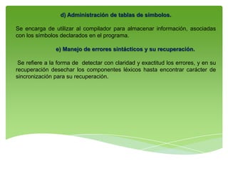 d) Administración de tablas de símbolos.
Se encarga de utilizar al compilador para almacenar información, asociadas
con los símbolos declarados en el programa.
e) Manejo de errores sintácticos y su recuperación.
Se refiere a la forma de detectar con claridad y exactitud los errores, y en su
recuperación desechar los componentes léxicos hasta encontrar carácter de
sincronización para su recuperación.
 