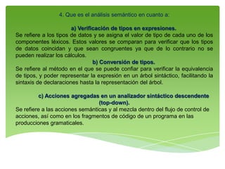 4. Que es el análisis semántico en cuanto a:
a) Verificación de tipos en expresiones.
Se refiere a los tipos de datos y se asigna el valor de tipo de cada uno de los
componentes léxicos. Estos valores se comparan para verificar que los tipos
de datos coincidan y que sean congruentes ya que de lo contrario no se
pueden realizar los cálculos.
b) Conversión de tipos.
Se refiere al método en el que se puede confiar para verificar la equivalencia
de tipos, y poder representar la expresión en un árbol sintáctico, facilitando la
sintaxis de declaraciones hasta la representación del árbol.
c) Acciones agregadas en un analizador sintáctico descendente
(top-down).
Se refiere a las acciones semánticas y al mezcla dentro del flujo de control de
acciones, así como en los fragmentos de código de un programa en las
producciones gramaticales.
 