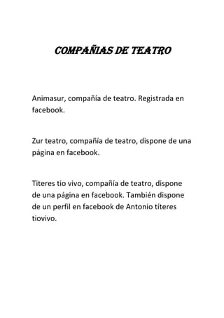COMPAÑIAS DE TEATRO
Animasur, compañía de teatro. Registrada en
facebook.
Zur teatro, compañía de teatro, dispone de una
página en facebook.
Titeres tio vivo, compañía de teatro, dispone
de una página en facebook. También dispone
de un perfil en facebook de Antonio títeres
tiovivo.
 