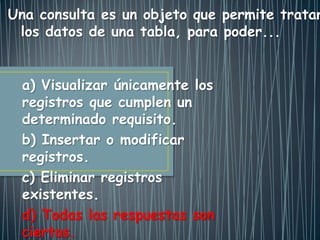 a) Visualizar únicamente los
registros que cumplen un
determinado requisito.
b) Insertar o modificar
registros.
c) Eliminar registros
existentes.
d) Todas las respuestas son
ciertas.
. Una consulta es un objeto que permite tratar
los datos de una tabla, para poder...
 