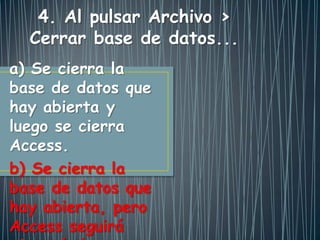 a) Se cierra la
base de datos que
hay abierta y
luego se cierra
Access.
b) Se cierra la
base de datos que
hay abierta, pero
Access seguirá
4. Al pulsar Archivo >
Cerrar base de datos...
 
