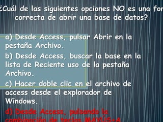 a) Desde Access, pulsar Abrir en la
pestaña Archivo.
b) Desde Access, buscar la base en la
lista de Reciente uso de la pestaña
Archivo.
c) Hacer doble clic en el archivo de
access desde el explorador de
Windows.
d) Desde Access, pulsando la
¿Cuál de las siguientes opciones NO es una for
correcta de abrir una base de datos?
 