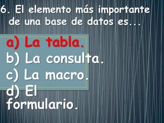 a) La tabla.
b) La consulta.
c) La macro.
d) El
formulario.
6. El elemento más importante
de una base de datos es...
 