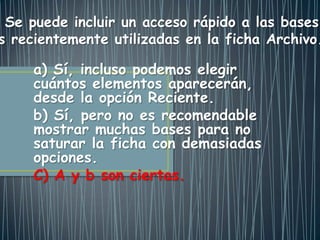 a) Sí, incluso podemos elegir
cuántos elementos aparecerán,
desde la opción Reciente.
b) Sí, pero no es recomendable
mostrar muchas bases para no
saturar la ficha con demasiadas
opciones.
C) A y b son ciertas.
Se puede incluir un acceso rápido a las bases
s recientemente utilizadas en la ficha Archivo.
 