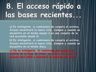 a) Es inteligente, si cambiamos de carpeta el archivo,
Access encontrará la nueva ruta, siempre y cuando se
encuentre en el mismo equipo o en una carpeta de la
red accesible desde él.
b) Es inteligente, si cambiamos de carpeta el archivo,
Access encontrará la nueva ruta, siempre y cuando se
encuentre en el mismo disco.
c) No es inteligente. Si cambiamos de carpeta el
archivo de la base de datos, su enlace de acceso en
Access será inútil y mostrará un mensaje de error.
8. El acceso rápido a
las bases recientes...
 