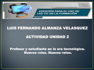 LUIS FERNANDO ALMANZA VELASQUEZ
ACTIVIDAD UNIDAD 2
Profesor y estudiante en la era tecnológica.
Nuevos roles. Nuevos retos.
 