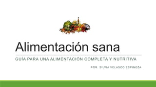 Alimentación sana
GUÍA PARA UNA ALIMENTACIÓN COMPLETA Y NUTRITIVA
POR: SILVIA VELASCO ESPINOZA
 