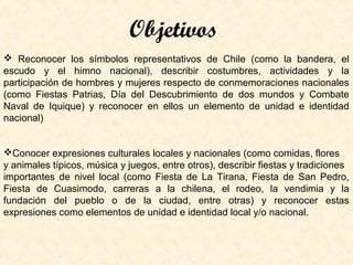 Objetivos
 Reconocer los símbolos representativos de Chile (como la bandera, el
escudo y el himno nacional), describir costumbres, actividades y la
participación de hombres y mujeres respecto de conmemoraciones nacionales
(como Fiestas Patrias, Día del Descubrimiento de dos mundos y Combate
Naval de Iquique) y reconocer en ellos un elemento de unidad e identidad
nacional)
Conocer expresiones culturales locales y nacionales (como comidas, flores
y animales típicos, música y juegos, entre otros), describir fiestas y tradiciones
importantes de nivel local (como Fiesta de La Tirana, Fiesta de San Pedro,
Fiesta de Cuasimodo, carreras a la chilena, el rodeo, la vendimia y la
fundación del pueblo o de la ciudad, entre otras) y reconocer estas
expresiones como elementos de unidad e identidad local y/o nacional.
 