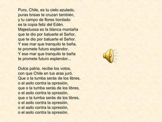 Puro, Chile, es tu cielo azulado,
puras brisas te cruzan también,
y tu campo de flores bordado
es la copia feliz del Edén.
Majestuosa es la blanca montaña
que te dio por baluarte el Señor,
que te dio por baluarte el Señor.
Y ese mar que tranquilo te baña,
te promete futuro esplendor,
Y ese mar que tranquilo te baña
te promete futuro esplendor...
Dulce patria, recibe los votos,
con que Chile en tus aras juró.
Que o la tumba serás de los libres,
o el asilo contra la opresión,
que o la tumba serás de los libres,
o el asilo contra la opresión,
que o la tumba serás de los libres,
o el asilo contra la opresión,
o el asilo contra la opresión,
o el asilo contra la opresión.
 