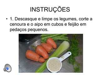 INSTRUÇÕES
• 1. Descasque e limpe os legumes, corte a
cenoura e o aipo em cubos e feijão em
pedaços pequenos.
 