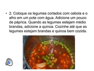 • 2. Coloque os legumes cortados com cebola e o
alho em um pote com água. Adicione um pouco
de páprica. Quando as legumes estejam médio
brandas, adicione a quinoa. Cozinhe até que as
legumes estejam brandas e quinoa bem cozida.
 