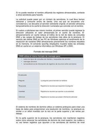 Si no puede resolver el nombre utilizando los registros almacenados, contacta
a otros servidores para hacerlo.
La solicitud puede pasar por un número de servidores, lo cual lleva tiempo
adicional y consume ancho de banda. Una vez que se encuentra una
coincidencia y se devuelve al servidor solicitante original, el servidor almacena
temporalmente en la caché la dirección numerada que coincide con el nombre.
Si vuelve a solicitarse ese mismo nombre, el primer servidor puede regresar la
dirección utilizando el valor almacenado en el caché de nombres. El
almacenamiento en caché reduce el tráfico de la red de datos de consultas
DNS y las cargas de trabajo de los servidores más altos de la jerarquía. El
servicio del cliente DNS en las PC de Windows optimiza el rendimiento de la
resolución de nombres DNS almacenando previamente los nombres resueltos
en la memoria. El comando ipconfig /displaydns muestra todas las entradas
DNS en caché en un sistema informático con Windows XP o 2000.
El sistema de nombres de dominio utiliza un sistema jerárquico para crear una
base de datos para proporcionar una resolución de nombres. La jerarquía es
similar a un árbol invertido con la raíz en la parte superior y las ramas por
debajo.
En la parte superior de la jerarquía, los servidores raíz mantienen registros
sobre cómo alcanzar los servidores de dominio de nivel superior, los cuales a
su vez tienen registros que apuntan a los servidores de dominio de nivel
 