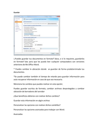 Guardar
* Puedes guardar tus documentos en formato*.docx, o si lo requieres, guardarlos
en formato*.doc para que los pueda leer cualquier computadora con versiones
anteriores de Ms Office Word.
* Puedes cambiar la ubicación donde se guardan de forma predeterminada tus
documentos.
*Se puede cambiar también el tiempo de retardo para guardar información para
auto recuperar información en caso de que sea necesario.
Menciona los cambios que puedes realizar en esta opción:
Puedes guardar escritos de formato, cambiar archivos desprotegidos y cambiar
ubicación de borradores del servidor
¿Que beneficios obtienes con realizar dichos cambios?
Guardar esta información en algún archivo
Personalizar las opciones con realizar dichos cambi9os?
Personalizar las opciones avanzadas para trabajar con Word.
Avanzadas
 