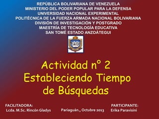 REPÚBLICA BOLIVARIANA DE VENEZUELA
MINISTERIO DEL PODER POPULAR PARA LA DEFENSA
UNIVERSIDAD NACIONAL EXPERIMENTAL
POLITÉCNICA DE LA FUERZA ARMADA NACIONAL BOLIVARIANA
DIVISIÓN DE INVESTIGACIÓN Y POSTGRADO
MAESTRÍA DE TECNOLOGÍA EDUCATIVA
SAN TOMÉ ESTADO ANZOÁTEGUI
FACILITADORA:
Lcda. M.Sc. Rincón Gladys
PARTICIPANTE:
Erika ParavisiniPariaguán., Octubre 2013
Actividad n° 2
Estableciendo Tiempo
de Búsquedas
 