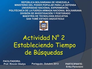 REPÚBLICA BOLIVARIANA DE VENEZUELA
MINISTERIO DEL PODER POPULAR PARA LA DEFENSA
UNIVERSIDAD NACIONAL EXPERIMENTAL
POLITÉCNICA DE LA FUERZA ARMADA NACIONAL BOLIVARIANA
DIVISIÓN DE INVESTIGACIÓN Y POSTGRADO
MAESTRÍA DE TECNOLOGÍA EDUCATIVA
SAN TOMÉ ESTADO ANZOÁTEGUI

Actividad N° 2
Estableciendo Tiempo
de Búsquedas
FACILITADORA:
Prof. Rincón Gladys

Pariaguán. Octubre 2013

PARTICIPANTE:
Erika Paravisini

 