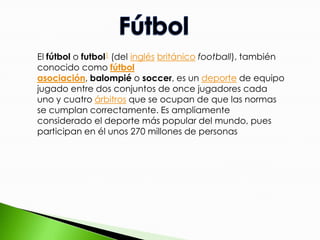 El fútbol o futbol1 (del inglés británico football), también
conocido como fútbol
asociación, balompié o soccer, es un deporte de equipo
jugado entre dos conjuntos de once jugadores cada
uno y cuatro árbitros que se ocupan de que las normas
se cumplan correctamente. Es ampliamente
considerado el deporte más popular del mundo, pues
participan en él unos 270 millones de personas

 