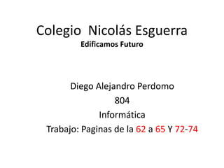 Colegio Nicolás Esguerra
Edificamos Futuro

Diego Alejandro Perdomo
804
Informática
Trabajo: Paginas de la 62 a 65 Y 72-74

 