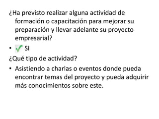 ¿Ha previsto realizar alguna actividad de
formación o capacitación para mejorar su
preparación y llevar adelante su proyecto
empresarial?
•
SI
¿Qué tipo de actividad?
• Asistiendo a charlas o eventos donde pueda
encontrar temas del proyecto y pueda adquirir
más conocimientos sobre este.

 
