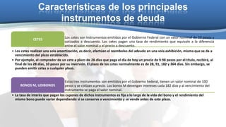 Características de los principales
instrumentos de deuda
Los cetes son instrumentos emitidos por el Gobierno Federal con un valor nominal de 10 pesos y
cotizados a descuento. Los cetes pagan una tasa de rendimiento que equivale a la diferencia
entre el valor nominal y el precio a descuento.
• Los cetes realizan una sola amortización, es decir, efectúan el reembolso del adeudo en una sola exhibición, misma que se da a
vencimiento del plazo establecido.
• Por ejemplo, el comprador de un cete a plazo de 28 días que paga el día de hoy un precio de 9.98 pesos por el título, recibirá, al
final de los 28 días, 10 pesos por su inversión. El plazo de los cetes normalmente es de 28, 91, 182 y 364 días. Sin embargo, se
pueden emitir cetes a cualquier plazo.
CETES

Estos tres instrumentos son emitidos por el Gobierno Federal, tienen un valor nominal de 100
BONOS M, UDIBONOS
pesos y se cotizan a precio. Los bonos M devengan intereses cada 182 días y al vencimiento del
instrumento se paga el valor nominal.
• La tasa de interés que pagan los cupones de dichos instrumentos es fija a lo largo de la vida del bono y el rendimiento del
mismo bono puede variar dependiendo si se conserva a vencimiento y se vende antes de este plazo.

 