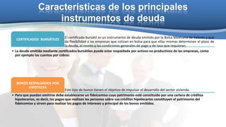 Características de los principales
instrumentos de deuda
El certificado bursátil es un instrumento de deuda emitido por la Bolsa Mexicana de Valores y que
da flexibilidad a las empresas que cotizan en bolsa para que ellas mismas determinen el plazo de
la deuda, el monto y las condiciones generales de pago y de tasa que requieran.
• La deuda emitida mediante certificados bursátiles puede estar respaldada por activos no productivos de las empresas, como
por ejemplo las cuentas por cobrar.
CERTIFICADOS BURSÁTILES

BONOS RESPALDADOS POR
HIPOTECAS

Este tipo de bonos tienen el objetivo de impulsar el desarrollo del sector vivienda.
• Para que puedan emitirse debe establecerse un fideicomiso cuyo patrimonio esté constituido por una cartera de créditos
hipotecarios, es decir, los pagos que realizan las personas sobre sus créditos hipotecarios constituyen el patrimonio del
fideicomiso y sirven para realizar los pagos de intereses y principal de los bonos emitidos.

 