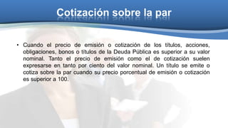 Cotización sobre la par
• Cuando el precio de emisión o cotización de los títulos, acciones,
obligaciones, bonos o títulos de la Deuda Pública es superior a su valor
nominal. Tanto el precio de emisión como el de cotización suelen
expresarse en tanto por ciento del valor nominal. Un título se emite o
cotiza sobre la par cuando su precio porcentual de emisión o cotización
es superior a 100.

 