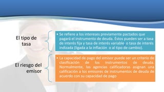 El tipo de
tasa

• Se refiere a los intereses previamente pactados que
pagará el instrumento de deuda. Éstos pueden ser a tasa
de interés fija y tasa de interés variable o tasa de interés
indizada (ligada a la inflación o al tipo de cambio).

El riesgo del
emisor

• La capacidad de pago del emisor puede ser un criterio de
clasificación de los instrumentos de deuda.
Normalmente, las agencias calificadoras asignan una
calificación a los emisores de instrumentos de deuda de
acuerdo con su capacidad de pago

 
