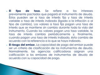



El
tipo
de
tasa.
Se
refiere
a
los
intereses
previamente pactados que pagará el instrumento de deuda.
Éstos pueden ser a tasa de interés fija y tasa de interés
variable o tasa de interés indizada (ligada a la inflación o al
tipo de cambio). Los valores a tasa fija pagan una tasa de
interés que se mantiene sin cambio durante toda la vida del
instrumento. Cuando los valores pagan una tasa variable, la
tasa de interés cambia periódicamente y, finalmente,
cuando pagan una tasa de interés indizada, ésta cambia de
acuerdo con la referencia a la que se haya indizado.
El riesgo del emisor. La capacidad de pago del emisor puede
ser un criterio de clasificación de los instrumentos de deuda.
Normalmente, las agencias calificadoras asignan una
calificación a los emisores de instrumentos de deuda de
acuerdo con su capacidad de pago.

 