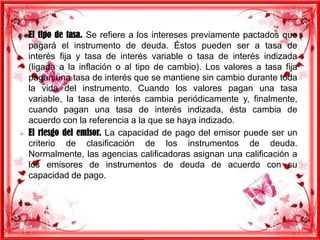 



El tipo de tasa. Se refiere a los intereses previamente pactados que
pagará el instrumento de deuda. Éstos pueden ser a tasa de
interés fija y tasa de interés variable o tasa de interés indizada
(ligada a la inflación o al tipo de cambio). Los valores a tasa fija
pagan una tasa de interés que se mantiene sin cambio durante toda
la vida del instrumento. Cuando los valores pagan una tasa
variable, la tasa de interés cambia periódicamente y, finalmente,
cuando pagan una tasa de interés indizada, ésta cambia de
acuerdo con la referencia a la que se haya indizado.
El riesgo del emisor. La capacidad de pago del emisor puede ser un
criterio de clasificación de los instrumentos de deuda.
Normalmente, las agencias calificadoras asignan una calificación a
los emisores de instrumentos de deuda de acuerdo con su
capacidad de pago.

 
