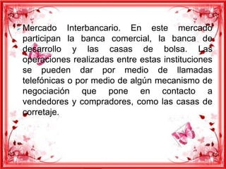  Mercado

Interbancario. En este mercado
participan la banca comercial, la banca de
desarrollo y las casas de bolsa. Las
operaciones realizadas entre estas instituciones
se pueden dar por medio de llamadas
telefónicas o por medio de algún mecanismo de
negociación que pone en contacto a
vendedores y compradores, como las casas de
corretaje.

 