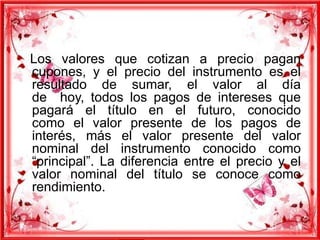 Los valores que cotizan a precio pagan
cupones, y el precio del instrumento es el
resultado de sumar, el valor al día
de hoy, todos los pagos de intereses que
pagará el título en el futuro, conocido
como el valor presente de los pagos de
interés, más el valor presente del valor
nominal del instrumento conocido como
“principal”. La diferencia entre el precio y el
valor nominal del título se conoce como
rendimiento.

 
