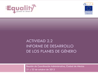 1

ACTIVIDAD 2.2
INFORME DE DESARROLLO
DE LOS PLANES DE GÉNERO

Reunión de Coordinación Administrativa, Ciudad de México
21 y 22 de octubre de 2013

 
