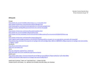 Brenda	
  Cristina	
  Sánchez	
  Ruiz	
  
Primer	
  Semestre	
  Grupo	
  “A”	
  
	
  

Bibliografía	
  
	
  
Google	
  
http://www.alu.ua.es/r/rac6/Buscadores/que_es_un_buscador.html	
  
http://www.tnrelaciones.com/anexo/buscadores/google.html	
  
http://www.galinus.com/es/articulos/operadores-­‐y-­‐comandos-­‐google.html	
  
http://es.kioskea.net/faq/469-­‐posicionamiento-­‐los-­‐criterios-­‐de-­‐google	
  
Yahoo!	
  
http://www.tnrelaciones.com/anexo/buscadores/yahoo.html	
  
http://www.alu.ua.es/r/rac6/Buscadores/yahoo.html	
  
http://www.articulos.astalaweb.com/Promoción%20-­‐%20Buscadores/Funcionamiento%20de%20Yahoo.asp	
  
Bing	
  
http://www.tnrelaciones.com/anexo/buscadores/bing.html	
  
http://vigilanciaytecnologia.wordpress.com/2010/07/26/bing-­‐publica-­‐una-­‐guia-­‐con-­‐sus-­‐operadores-­‐avanzados-­‐de-­‐busqueda/	
  
http://www.bing.com/search?q=especies+en+peligro+de+extinción&go=&qs=n&form=QBRE&filt=all&pq=especies+en+peligro+de+extinción&sc
=1-­‐40&sp=-­‐1&sk=	
  
StarMedia	
  
http://busca.starmedia.com/search	
  
http://mx.starmedia.com	
  
Terra	
  
http://es.wikipedia.org/wiki/Terra_Networks	
  
http://buscador.terra.com.mx/Results.aspx?source=Search	
  
WebCrawler	
  
http://www.webcrawler.com/search/web?fcoid=417&fcop=topnav&fpid=27&aid=a45b23a7-­‐e2f3-­‐44dd-­‐984b-­‐
a405411c0c5c&ridx=1&q=especies+en+peligro+de+extincion&ql=&ss=t	
  
	
  
GRAN	
  ENCICLOPEDIA	
  “TIME	
  LIFE”	
  MATEMÁTICAS	
  –	
  COMPUTACIÓN	
  
THEMA	
  EQUIPO	
  EDITORIAL,	
  S.A.	
  IMPRESO	
  EN	
  ESPAÑA	
  (EDICIÓN	
  2006)	
  256	
  PÁGINAS	
  

 