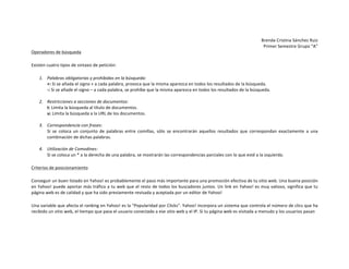 Brenda	
  Cristina	
  Sánchez	
  Ruiz	
  
Primer	
  Semestre	
  Grupo	
  “A”	
  
Operadores	
  de	
  búsqueda	
  
Existen	
  cuatro	
  tipos	
  de	
  sintaxis	
  de	
  petición:	
  
1. Palabras	
  obligatorias	
  y	
  prohibidas	
  en	
  la	
  búsqueda:	
  	
  
+:	
  Si	
  se	
  añada	
  el	
  signo	
  +	
  a	
  cada	
  palabra,	
  provoca	
  que	
  la	
  misma	
  aparezca	
  en	
  todos	
  los	
  resultados	
  de	
  la	
  búsqueda.	
  
-­‐:	
  Si	
  se	
  añade	
  el	
  signo	
  –	
  a	
  cada	
  palabra,	
  se	
  prohíbe	
  que	
  la	
  misma	
  aparezca	
  en	
  todos	
  los	
  resultados	
  de	
  la	
  búsqueda.	
  
	
  
2. Restricciones	
  a	
  secciones	
  de	
  documentos:	
  
t:	
  Limita	
  la	
  búsqueda	
  al	
  título	
  de	
  documentos.	
  
u:	
  Limita	
  la	
  búsqueda	
  a	
  la	
  URL	
  de	
  los	
  documentos.	
  
	
  
3. Correspondencia	
  con	
  frases:	
  
Si	
   se	
   coloca	
   un	
   conjunto	
   de	
   palabras	
   entre	
   comillas,	
   sólo	
   se	
   encontrarán	
   aquellos	
   resultados	
   que	
   correspondan	
   exactamente	
   a	
   una	
  
combinación	
  de	
  dichas	
  palabras.	
  
	
  
4. Utilización	
  de	
  Comodines:	
  
Si	
  se	
  coloca	
  un	
  *	
  a	
  la	
  derecha	
  de	
  una	
  palabra,	
  se	
  mostrarán	
  las	
  correspondencias	
  parciales	
  con	
  lo	
  que	
  esté	
  a	
  la	
  izquierda.	
  
Criterios	
  de	
  posicionamiento	
  
Conseguir	
  un	
  buen	
  listado	
  en	
  Yahoo!	
  es	
  probablemente	
  el	
  paso	
  más	
  importante	
  para	
  una	
  promoción	
  efectiva	
  de	
  tu	
  sitio	
  web.	
  Una	
  buena	
  posición	
  
en	
  Yahoo!	
  puede	
  aportar	
  más	
  tráfico	
  a	
  tu	
  web	
  que	
  el	
  resto	
  de	
  todos	
  los	
  buscadores	
  juntos.	
  Un	
  link	
  en	
  Yahoo!	
  es	
  muy	
  valioso,	
  significa	
  que	
  tu	
  
página	
  web	
  es	
  de	
  calidad	
  y	
  que	
  ha	
  sido	
  previamente	
  revisada	
  y	
  aceptada	
  por	
  un	
  editor	
  de	
  Yahoo!	
  
Una	
   variable	
   que	
   afecta	
   el	
   ranking	
   en	
   Yahoo!	
   es	
   la	
   "Popularidad	
   por	
   Clicks".	
   Yahoo!	
   incorpora	
   un	
   sistema	
   que	
   controla	
   el	
   número	
   de	
   clics	
   que	
   ha	
  
recibido	
  un	
  sitio	
  web,	
  el	
  tiempo	
  que	
  pasa	
  el	
  usuario	
  conectado	
  a	
  ese	
  sitio	
  web	
  y	
  el	
  IP.	
  Si	
  tu	
  página	
  web	
  es	
  visitada	
  a	
  menudo	
  y	
  los	
  usuarios	
  pasan	
  	
  
	
  

 