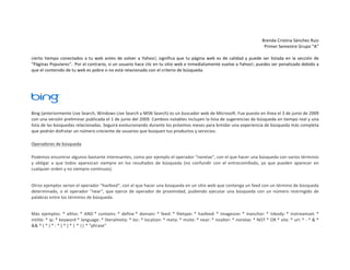 Brenda	
  Cristina	
  Sánchez	
  Ruiz	
  
Primer	
  Semestre	
  Grupo	
  “A”	
  
	
  
cierto	
   tiempo	
   conectados	
   a	
   tu	
   web	
   antes	
   de	
   volver	
   a	
   Yahoo!,	
   significa	
   que	
   tu	
   página	
   web	
   es	
   de	
   calidad	
   y	
   puede	
   ser	
   listada	
   en	
   la	
   sección	
   de	
  
"Páginas	
   Populares".	
  	
  Por	
   el	
   contrario,	
   si	
   un	
   usuario	
   hace	
   clic	
   en	
   tu	
   sitio	
   web	
   e	
   inmediatamente	
   vuelve	
   a	
   Yahoo!,	
   puedes	
   ser	
   penalizado	
   debido	
   a	
  
que	
  el	
  contenido	
  de	
  tu	
  web	
  es	
  pobre	
  o	
  no	
  está	
  relacionado	
  con	
  el	
  criterio	
  de	
  búsqueda.	
  	
  
	
  

	
  

Bing	
  (anteriormente	
  Live	
  Search,	
  Windows	
  Live	
  Search	
  y	
  MSN	
  Search)	
  es	
  un	
  buscador	
  web	
  de	
  Microsoft.	
  Fue	
  puesto	
  en	
  línea	
  el	
  3	
  de	
  junio	
  de	
  2009	
  
con	
   una	
   versión	
   preliminar	
   publicada	
   el	
   1	
   de	
   junio	
   del	
   2009.	
   Cambios	
   notables	
   incluyen	
   la	
   lista	
   de	
   sugerencias	
   de	
   búsqueda	
   en	
   tiempo	
   real	
   y	
   una	
  
lista	
  de	
  las	
  búsquedas	
  relacionadas.	
  Seguirá	
  evolucionando	
  durante	
  los	
  próximos	
  meses	
  para	
  brindar	
  una	
  experiencia	
  de	
  búsqueda	
  más	
  completa	
  
que	
  podrán	
  disfrutar	
  un	
  número	
  creciente	
  de	
  usuarios	
  que	
  busquen	
  tus	
  productos	
  y	
  servicios.	
  
Operadores	
  de	
  búsqueda	
  
Podemos	
  encontrar	
  algunos	
  bastante	
  interesantes,	
  como	
  por	
  ejemplo	
  el	
  operador	
  “norelax“,	
  con	
  el	
  que	
  hacer	
  una	
  búsqueda	
  con	
  varios	
  términos	
  
y	
   obligar	
   a	
   que	
   todos	
   aparezcan	
   siempre	
   en	
   los	
   resultados	
   de	
   búsqueda	
   (no	
   confundir	
   con	
   el	
   entrecomillado,	
   ya	
   que	
   pueden	
   aparecer	
   en	
  
cualquier	
  orden	
  y	
  no	
  siempre	
  continuos).	
  
Otros	
  ejemplos	
  serían	
  el	
  operador	
  “hasfeed“,	
  con	
  el	
  que	
  hacer	
  una	
  búsqueda	
  en	
  un	
  sitio	
  web	
  que	
  contenga	
  un	
  feed	
  con	
  un	
  término	
  de	
  búsqueda	
  
determinado,	
   o	
   el	
   operador	
   “near“,	
   que	
   ejerce	
   de	
   operador	
   de	
   proximidad,	
   pudiendo	
   ejecutar	
   una	
   búsqueda	
   con	
   un	
   número	
   restringido	
   de	
  
palabras	
  entre	
  los	
  términos	
  de	
  búsqueda.	
  
Más	
   ejemplos:	
   *	
   altloc:	
  *	
   AND	
  *	
   contains:	
  *	
   define	
  *	
   domain:	
  *	
   feed:	
  *	
   filetype:	
  *	
   hasfeed:	
  *	
   imagesize:	
  *	
   inanchor:	
  *	
   inbody:	
  *	
   instreamset:	
  *	
  
intitle:	
  *	
  ip:	
  *	
  keyword	
  *	
  language:	
  *	
  literalmeta:	
  *	
  loc:	
  *	
  location:	
  *	
  meta:	
  *	
  msite:	
  *	
  near:	
  *	
  noalter:	
  *	
  norelax:	
  *	
  NOT	
  *	
  OR	
  *	
  site:	
  *	
  url:	
  *	
  -­‐	
  *	
  &	
  *	
  
&&	
  *	
  (	
  *	
  )	
  *	
  :	
  *	
  [	
  *	
  ]	
  *	
  |	
  *	
  ||	
  *	
  “phrase”	
  

 