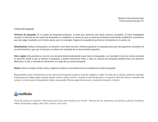 Brenda	
  Cristina	
  Sánchez	
  Ruiz	
  
Primer	
  Semestre	
  Grupo	
  “A”	
  
	
  

Criterios	
  de	
  búsqueda	
  
Términos	
   de	
   búsqueda:	
   En	
   el	
   cuadro	
   de	
   búsqueda	
   tecleamos	
   	
  el	
   texto	
   que	
   queremos	
   que	
   limite	
   nuestros	
   resultados.	
   El	
   menú	
   desplegable	
  
situado	
   a	
   la	
   derecha	
   de	
   ese	
   cuadro	
   de	
   búsqueda	
   va	
   a	
   establecer	
   la	
   manera	
   en	
   que	
   se	
   usará	
   esa	
   limitación	
   previamente	
   establecida:	
   Si	
   queremos	
  
que	
  solo	
  salgan	
  resultados	
  con	
  el	
  texto	
  exacto,	
  que	
  no	
  contengan	
  ninguna	
  de	
  las	
  palabras	
  que	
  hemos	
  introducido	
  en	
  el	
  cuadro,	
  etc.	
  
Sitio/Dominio:	
  Reduce	
  la	
  búsqueda	
  a	
  un	
  dominio	
  o	
  sitio	
  Web	
  concreto.	
  Podemos	
  gestionar	
  la	
  búsqueda	
  para	
  que	
  sólo	
  aparezcan	
  resultados	
  de	
  
ese	
  dominio/sitio	
  o	
  que,	
  por	
  el	
  contrario,	
  se	
  obvien	
  los	
  resultados	
  de	
  un	
  dominio/sitio	
  específico.	
  
País	
   o	
   región:	
   Esta	
  pestaña	
  va	
  a	
  marcar	
  una	
  ubicación	
  determinada	
  desde	
  la	
  que	
  hacer	
  las	
  búsquedas.	
  Los	
  resultados	
  no	
  son	
  los	
  mismos	
  variando	
  
la	
   ubicación	
   desde	
   la	
   que	
   se	
   efectúa	
   la	
   búsqueda,	
   y	
   puede	
   interesarnos	
   llevar	
   a	
   cabo	
   un	
  	
   proceso	
   de	
   búsqueda	
   estableciendo	
   una	
   ubicación	
  
diferente	
  a	
  la	
  real,	
  o	
  variando	
  las	
  ubicaciones	
  a	
  lo	
  largo	
  de	
  una	
  misma	
  búsqueda.	
  
Idioma:	
  Cómo	
  su	
  propio	
  nombre	
  indica,	
  elegimos	
  el	
  idioma	
  en	
  que	
  deseamos	
  los	
  resultados	
  de	
  nuestra	
  búsqueda.	
  
Bing	
  posibilita	
  mayor	
  refinamiento	
  en	
  los	
  criterios	
  de	
  búsqueda	
  cuando	
  se	
  trata	
  de	
  imágenes	
  o	
  video.	
  A	
  través	
  de	
  su	
  side	
  bar,	
  podemos	
  restringir	
  
la	
  búsqueda	
  de	
  imagen	
  según	
  tamaño,	
  diseño,	
  colores,	
  estilo	
  e	
  incluso	
  –cuando	
  se	
  trata	
  de	
  personas-­‐	
  si	
  se	
  quieren	
  fotos	
  de	
  rostros,	
  o	
  también	
  del	
  
cuerpo.	
  Lo	
  mismo	
  para	
  la	
  búsqueda	
  de	
  videos,	
  que	
  pueden	
  filtrarse	
  según	
  dimensiones,	
  resolución,	
  duración,	
  o	
  fuente.	
  
	
  

	
  
Portal	
  de	
  noticias	
  en	
  español	
  e	
  información	
  para	
  toda	
  Latino	
  América	
  y	
  el	
  mundo	
  .	
  Noticias	
  de	
  hoy,	
  deportivas,	
  económicas,	
  políticas,	
  farándula,	
  
videos,	
  horóscopos,	
  juegos,	
  chat,	
  fotos,	
  música,	
  cine	
  y	
  más.	
  

 