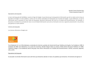Brenda	
  Cristina	
  Sánchez	
  Ruiz	
  
Primer	
  Semestre	
  Grupo	
  “A”	
  
Operadores	
  de	
  búsqueda	
  
La	
  barra	
  de	
  búsqueda	
  de	
  StarMedia,	
  muestra	
  el	
  logo	
  de	
  Google,	
  lo	
  que	
  denota	
  que	
  la	
  búsqueda	
  de	
  información	
  que	
  ahí	
  se	
  realice	
  será	
  en	
  base	
  al	
  
buscador	
  de	
  Google.	
  En	
  otras	
  palabras,	
  cuenta	
  con	
  los	
  mismos	
  operadores	
  de	
  búsqueda	
  que	
  el	
  portal	
  de	
  Google.	
  La	
  gran	
  diferencia,	
  es	
  que	
  la	
  
información	
   que	
   se	
   presente	
   en	
   este	
   motor	
   de	
   búsqueda,	
   destacará	
   información	
   del	
   tema	
   en	
   el	
   ámbito	
   del	
   entretenimiento.	
   Por	
   ejemplo,	
   si	
  
buscamos	
  el	
  nombre	
  de	
  una	
  banda	
  de	
  rock,	
  no	
  nos	
  brindará	
  información	
  acerca	
  de	
  su	
  formación	
  sino	
  de	
  su	
  siguiente	
  presentación	
  o	
  los	
  premios	
  
que	
  ganaron	
  la	
  noche	
  anterior.	
  
Criterios	
  de	
  búsqueda	
  
Los	
  mismos	
  referentes	
  a	
  Google.com	
  
	
  

	
  
Terra	
   Networks	
   S.A.	
   es	
   la	
   filial	
   dedicada	
   a	
   contenidos	
   de	
   Internet	
   y	
   portales	
   de	
   Internet	
   del	
   Grupo	
   Telefónica	
   de	
   España.	
   Fue	
   fundada	
   en	
   1999.	
   A	
  
mediados	
   del	
   2004,	
   Terra	
   Networks,	
   en	
   su	
   junta	
   de	
   accionistas,	
   decidió	
   integrar	
   todos	
   sus	
   activos	
   y	
   filiales	
   dentro	
   del	
  grupo	
   Telefónica.	
   En	
   2005,	
  
Telefónica	
  integró	
  a	
  Terra	
  Networks	
  dentro	
  del	
  grupo.	
  Nos	
  ofrece	
  información	
  en	
  el	
  ámbito	
  del	
  entretenimiento:	
  noticias,	
  economía,	
  deportes,	
  
vida	
  y	
  estilo.	
  
Operadores	
  de	
  búsqueda	
  
Su	
  buscador	
  nos	
  brinda	
  información	
  acerca	
  del	
  tema	
  que	
  deseamos	
  abordar	
  en	
  base	
  a	
  las	
  palabras	
  que	
  tecleamos.	
  Al	
  momento	
  de	
  ingresar	
  el	
  	
  
	
  

 