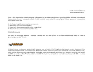 Brenda	
  Cristina	
  Sánchez	
  Ruiz	
  
Primer	
  Semestre	
  Grupo	
  “A”	
  
	
  
título	
  o	
  tema,	
  nos	
  ofrece	
  un	
  número	
  limitado	
  de	
  Páginas	
  Web	
  	
  que	
  se	
  refieren	
  a	
  dicho	
  tema	
  o	
  temas	
  relacionados.	
  Además	
  de	
  fotos,	
  videos	
  e	
  
incluso	
  música	
  referente	
  a	
  la	
  búsqueda	
  realizada.	
  También	
  nos	
  brinda	
  la	
  oportunidad	
  de	
  acudir	
  a	
  Páginas	
  Web	
  que	
  aparecen	
  en	
  la	
  búsqueda	
  de	
  
resultados	
  de	
  Google.com	
  
1	
  -­‐	
  Verifica	
  que	
  las	
  palabras	
  estén	
  escritas	
  correctamente.	
  
2	
  -­‐	
  Reescribe	
  la	
  búsqueda	
  usando	
  sinónimos.	
  
3	
  -­‐	
  Reescribe	
  la	
  búsqueda	
  usando	
  palabras-­‐llave	
  más	
  genéricas.	
  
4	
  -­‐	
  Reescribe	
  la	
  búsqueda	
  usando	
  menos	
  palabras-­‐llave.	
  	
  
	
  
Criterios	
  de	
  búsqueda	
  
Nos	
   ofrece	
   las	
   noticias	
   más	
   relevantes	
   y	
   novedosas	
   o	
   actuales.	
   Nos	
   hace	
   saber	
   la	
   fecha	
   en	
   que	
   fueron	
   publicadas	
   y	
   el	
   ámbito	
   en	
   el	
   que	
   se	
  
presentan,	
  por	
  ejemplo,	
  “Ciencia”.	
  
	
  

	
  

WebCrawler	
   es	
   un	
   metabuscador	
   que	
   combina	
   la	
   búsquedas	
   tope	
   de	
   Google,	
   Yahoo!,	
   Bing	
   (antes	
   MSN	
   Search),	
   Ask.com,	
   About.com,	
   MIVA,	
  
LookSmart	
  y	
   otros	
   motores	
   de	
   búsqueda	
   populares.	
  WebCrawler	
  también	
   proporciona	
  a	
   los	
  usuarios	
   la	
  opción	
   de	
   búsqueda	
  de	
   imágenes,	
  audio,	
  
vídeo,	
  noticias,	
  páginas	
  amarillas	
  y	
  páginas	
  blancas.	
  WebCrawler	
  es	
  una	
  marca	
  registrada	
  de	
  InfoSpace.	
  Inc.	
  .	
  Se	
  publicó	
  en	
  internet	
  el	
  20	
  de	
  abril	
  
de	
   1994	
   y	
   fue	
   creado	
   por	
   Brian	
   Pinkerton	
   en	
   la	
   Universidad	
   de	
   Washington.	
   Fue	
   comprado	
   por	
   America	
   Online	
   el	
   1	
   de	
   junio	
   de	
   1995	
   y	
   vendido	
   a	
  
Excite	
  el	
  1	
  de	
  abril	
  de	
  1997.	
  
	
  

 