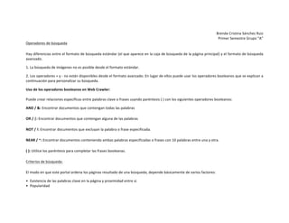 Brenda	
  Cristina	
  Sánchez	
  Ruiz	
  
Primer	
  Semestre	
  Grupo	
  “A”	
  
Operadores	
  de	
  búsqueda	
  
Hay	
   diferencias	
   entre	
   el	
   formato	
   de	
   búsqueda	
   estándar	
   (el	
   que	
   aparece	
   en	
   la	
   caja	
   de	
   búsqueda	
   de	
   la	
   página	
   principal)	
   y	
   el	
   formato	
   de	
   búsqueda	
  
avanzado.	
  
1.	
  La	
  búsqueda	
  de	
  imágenes	
  no	
  es	
  posible	
  desde	
  el	
  formato	
  estándar.	
  
2.	
  Los	
  operadores	
  +	
  y	
  -­‐	
  no	
  están	
  disponibles	
  desde	
  el	
  formato	
  avanzado.	
  En	
  lugar	
  de	
  ellos	
  puede	
  usar	
  los	
  operadores	
  booleanos	
  que	
  se	
  explican	
  a	
  
continuación	
  para	
  personalizar	
  su	
  búsqueda.	
  
Uso	
  de	
  los	
  operadores	
  booleanos	
  en	
  Web	
  Crawler:	
  
Puede	
  crear	
  relaciones	
  específicas	
  entre	
  palabras	
  clave	
  o	
  frases	
  usando	
  paréntesis	
  (	
  )	
  con	
  los	
  siguientes	
  operadores	
  booleanos:	
  
AND	
  /	
  &:	
  Encontrar	
  documentos	
  que	
  contengan	
  todas	
  las	
  palabras	
  
OR	
  /	
  |:	
  Encontrar	
  documentos	
  que	
  contengan	
  alguna	
  de	
  las	
  palabras	
  
NOT	
  /	
  !:	
  Encontrar	
  documentos	
  que	
  excluyan	
  la	
  palabra	
  o	
  frase	
  especificada.	
  
NEAR	
  /	
  ~:	
  Encontrar	
  documentos	
  conteniendo	
  ambas	
  palabras	
  especificadas	
  o	
  frases	
  con	
  10	
  palabras	
  entre	
  una	
  y	
  otra.	
  
(	
  ):	
  Utilice	
  los	
  paréntesis	
  para	
  completar	
  las	
  frases	
  booleanas.	
  
Criterios	
  de	
  búsqueda:	
  
El	
  modo	
  en	
  que	
  este	
  portal	
  ordena	
  los	
  páginas	
  resultado	
  de	
  una	
  búsqueda,	
  depende	
  básicamente	
  de	
  varios	
  factores:	
  
• Existencia	
  de	
  las	
  palabras	
  clave	
  en	
  la	
  página	
  y	
  proximidad	
  entre	
  sí.	
  
• Popularidad	
  

 