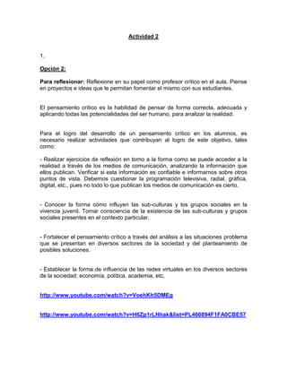 Actividad 2

1.
Opción 2:
Para reflexionar: Reflexione en su papel como profesor crítico en el aula. Piense
en proyectos e ideas que le permitan fomentar el mismo con sus estudiantes.

El pensamiento crítico es la habilidad de pensar de forma correcta, adecuada y
aplicando todas las potencialidades del ser humano, para analizar la realidad.

Para el logro del desarrollo de un pensamiento crítico en los alumnos, es
necesario realizar actividades que contribuyan al logro de este objetivo, tales
como:
- Realizar ejercicios de reflexión en torno a la forma como se puede acceder a la
realidad a través de los medios de comunicación, analizando la información que
ellos publican. Verificar si esta información es confiable e informarnos sobre otros
puntos de vista. Debemos cuestionar la programación televisiva, radial, gráfica,
digital, etc., pues no todo lo que publican los medios de comunicación es cierto.

- Conocer la forma cómo influyen las sub-culturas y los grupos sociales en la
vivencia juvenil. Tomar consciencia de la existencia de las sub-culturas y grupos
sociales presentes en el contexto particular.

- Fortalecer el pensamiento crítico a través del análisis a las situaciones problema
que se presentan en diversos sectores de la sociedad y del planteamiento de
posibles soluciones.

- Establecer la forma de influencia de las redes virtuales en los diversos sectores
de la sociedad: economía, política, academia, etc.

http://www.youtube.com/watch?v=VoehKh5DMEg

http://www.youtube.com/watch?v=H6Zp1rLHhak&list=PL466894F1FA0CBE57

 