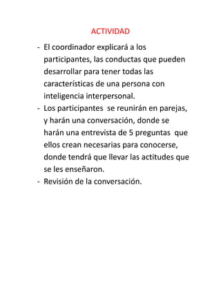 ACTIVIDAD
- El coordinador explicará a los
participantes, las conductas que pueden
desarrollar para tener todas las
características de una persona con
inteligencia interpersonal.
- Los participantes se reunirán en parejas,
y harán una conversación, donde se
harán una entrevista de 5 preguntas que
ellos crean necesarias para conocerse,
donde tendrá que llevar las actitudes que
se les enseñaron.
- Revisión de la conversación.