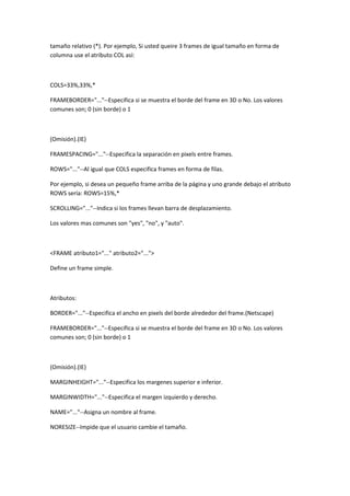 tamaño relativo (*). Por ejemplo, Si usted queire 3 frames de igual tamaño en forma de
columna use el atributo COL así:

COLS=33%,33%,*
FRAMEBORDER="..."--Especifica si se muestra el borde del frame en 3D o No. Los valores
comunes son; 0 (sin borde) o 1

(Omisión).(IE)
FRAMESPACING="..."--Especifica la separación en pixels entre frames.
ROWS="..."--Al igual que COLS especifica frames en forma de filas.
Por ejemplo, si desea un pequeño frame arriba de la página y uno grande debajo el atributo
ROWS sería: ROWS=15%,*
SCROLLING="..."--Indica si los frames llevan barra de desplazamiento.
Los valores mas comunes son "yes", "no", y "auto".

<FRAME atributo1="..." atributo2="...">
Define un frame simple.

Atributos:
BORDER="..."--Especifica el ancho en pixels del borde alrededor del frame.(Netscape)
FRAMEBORDER="..."--Especifica si se muestra el borde del frame en 3D o No. Los valores
comunes son; 0 (sin borde) o 1

(Omisión).(IE)
MARGINHEIGHT="..."--Especifica los margenes superior e inferior.
MARGINWIDTH="..."--Especifica el margen izquierdo y derecho.
NAME="..."--Asigna un nombre al frame.
NORESIZE--Impide que el usuario cambie el tamaño.

 