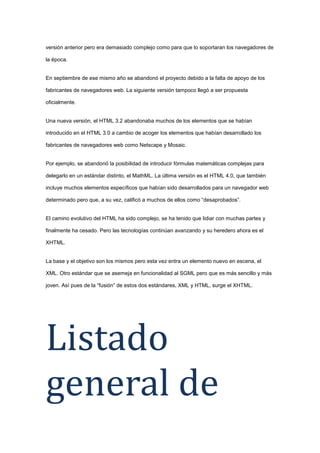 versión anterior pero era demasiado complejo como para que lo soportaran los navegadores de
la época.

En septiembre de ese mismo año se abandonó el proyecto debido a la falta de apoyo de los
fabricantes de navegadores web. La siguiente versión tampoco llegó a ser propuesta
oficialmente.

Una nueva versión, el HTML 3.2 abandonaba muchos de los elementos que se habían
introducido en el HTML 3.0 a cambio de acoger los elementos que habían desarrollado los
fabricantes de navegadores web como Netscape y Mosaic.

Por ejemplo, se abandonó la posibilidad de introducir fórmulas matemáticas complejas para
delegarlo en un estándar distinto, el MathML. La última versión es el HTML 4.0, que también
incluye muchos elementos específicos que habían sido desarrollados para un navegador web
determinado pero que, a su vez, calificó a muchos de ellos como “desaprobados”.

El camino evolutivo del HTML ha sido complejo, se ha tenido que lidiar con muchas partes y
finalmente ha cesado. Pero las tecnologías continúan avanzando y su heredero ahora es el
XHTML.

La base y el objetivo son los mismos pero esta vez entra un elemento nuevo en escena, el
XML. Otro estándar que se asemeja en funcionalidad al SGML pero que es más sencillo y más
joven. Así pues de la “fusión” de estos dos estándares, XML y HTML, surge el XHTML.

Listado
general de

 