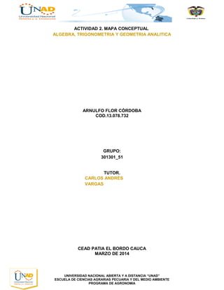 ACTIVIDAD 2. MAPA CONCEPTUAL
ALGEBRA, TRIGONOMETRIA Y GEOMETRIA ANALITICA
ARNULFO FLOR CÓRDOBA
COD.13.078.732
GRUPO:
301301_51
TUTOR.
CARLOS ANDRÉS
VARGAS
CEAD PATIA EL BORDO CAUCA
MARZO DE 2014
UNIVERSIDAD NACIONAL ABIERTA Y A DISTANCIA “UNAD”
ESCUELA DE CIENCIAS AGRARIAS PECUARIA Y DEL MEDIO AMBIENTE
PROGRAMA DE AGRONOMIA
 