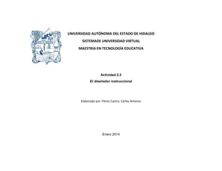 UNIVERSIDAD AUTÓNOMA DEL ESTADO DE HIDALGO
SISTEMADE UNIVERSIDAD VIRTUAL
MAESTRIA EN TECNOLOGÍA EDUCATIVA
Actividad 2.2
El diseñador instruccional
Elaborado por: Pérez Castro, Carlos Antonio
Enero 2014
 