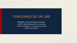 FUNCIONES DE UN LMS
NOMBRE: Rodrigo Fernández Fernández
CURSO: Mooc Introducción al e-Learning
TÍTULO: Actividad 2.1 Funciones de un LMS
FECHA: 28/10/2013
 