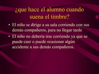 ¿que hace el alumno cuando
suena el timbre?
• El niño se dirige a su sala corriendo con sus
demás compañeros, para no llegar tarde
• El niño no debería irse corriendo ya que se
puede caer o puede ocasionar algún
accidente a sus demás compañeros.
 