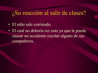 ¿Su reacción al salir de clases?
• El niño sale corriendo.
• El cual no debería ser esto ya que le puede
causar un accidente escolar alguno de sus
compañeros.
 